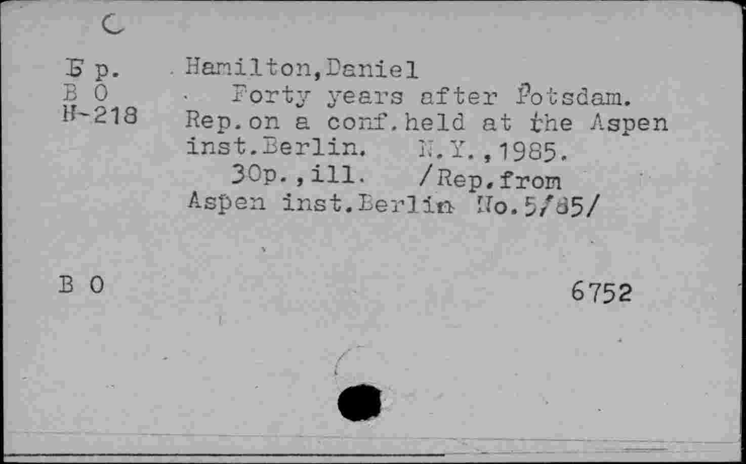 ﻿5p. B 0 H-218	Hamilton,Daniel Forty years after Potsdam. Rep. on a conf.held at the Aspen inst.Berlin. N.Y. ,1985. 30p.,ill. /Rep.from Aspen inst.Berlin No.5/85/
B 0	6752